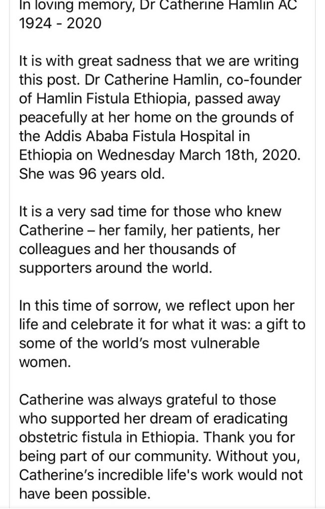 In loving memory, Dr Catherine Hamlin AC, 1924 - 2020 It is with great sadness that we are writing this post. Dr Catherine Hamlin, co-founder of Hamlin Fistula Ethiopia, passed away peacefully at her home on the grounds of the Addis Ababa Fistula Hospital in Ethiopia on Wednesday March 18th, 2020. She was 96 years old. It is a very sad time for those who knew Catherine – her family, her patients, her colleagues and her thousands of supporters around the world. In this time of sorrow, we reflect upon her life and celebrate it for what it was: a gift to some of the world’s most vulnerable women. Catherine was always grateful to those who supported her dream of eradicating obstetric fistula in Ethiopia. Thank you for being part of our community. Without you, Catherine’s incredible life's work would not have been possible.